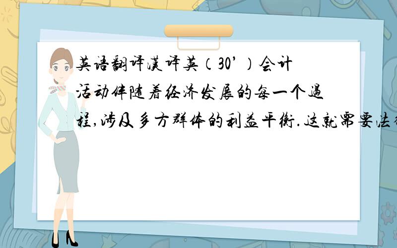 英语翻译汉译英（30’）会计活动伴随着经济发展的每一个过程,涉及多方群体的利益平衡.这就需要法律介入来保证会计活动的顺利和高质.新中国成立到现在,我国的会计法律规范体系已经大