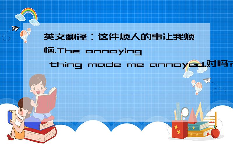 英文翻译：这件烦人的事让我烦恼.The annoying thing made me annoyed.对吗?