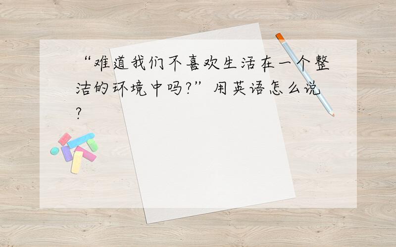 “难道我们不喜欢生活在一个整洁的环境中吗?”用英语怎么说?