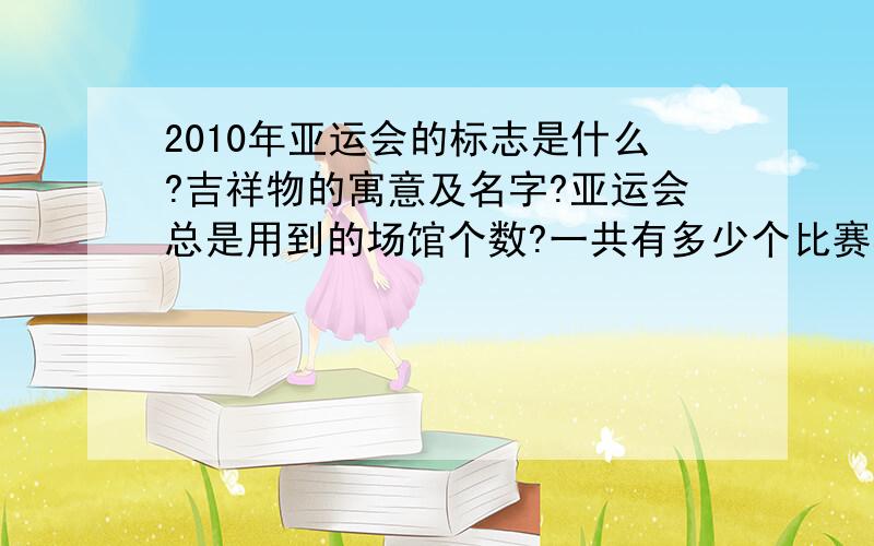 2010年亚运会的标志是什么?吉祥物的寓意及名字?亚运会总是用到的场馆个数?一共有多少个比赛项目及非比赛项目?