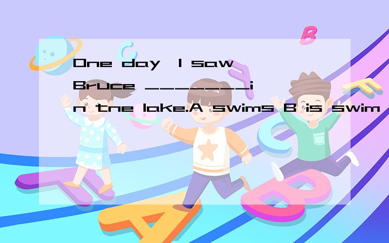 One day,I saw Bruce _______in tne lake.A swims B is swim C swimming