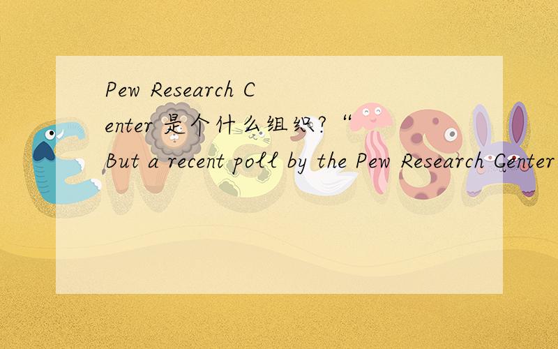 Pew Research Center 是个什么组织?“But a recent poll by the Pew Research Center suggests that driving is becoming burdensome for many people.”