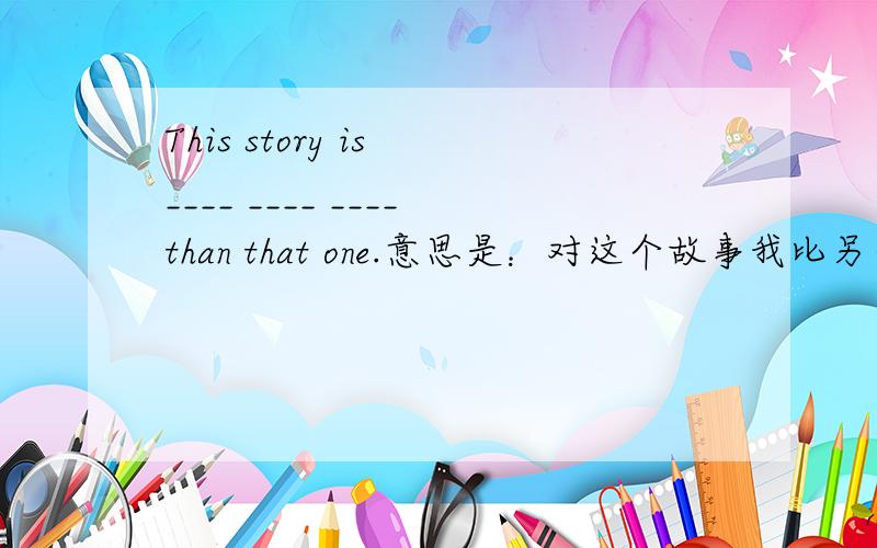 This story is ____ ____ ____than that one.意思是：对这个故事我比另一个喜欢的多.根据意思填写