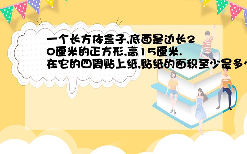 一个长方体盒子,底面是边长20厘米的正方形,高15厘米.在它的四周贴上纸,贴纸的面积至少是多少平方厘米?要有算式