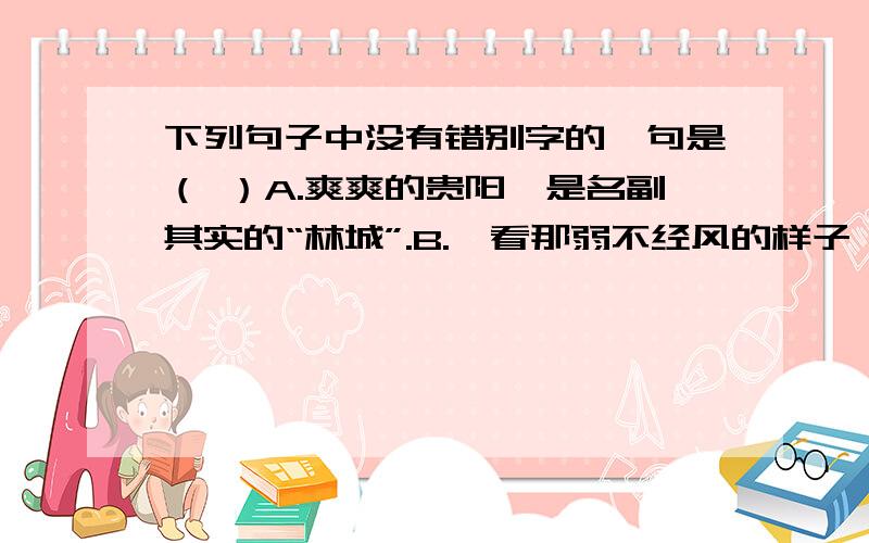 下列句子中没有错别字的一句是（ ）A.爽爽的贵阳,是名副其实的“林城”.B.一看那弱不经风的样子,就知道她平时缺乏体育锻炼.C.素有“天籁之音”美誉的侗族大歌,早已蛮声海外.D.这块石碑