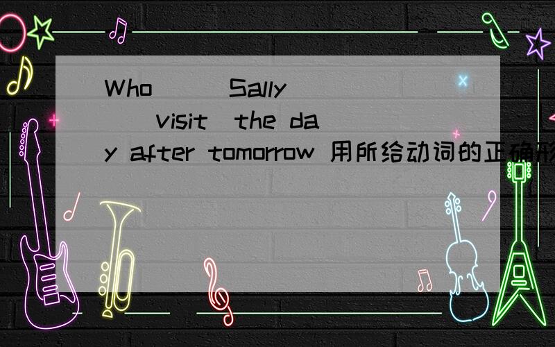 Who___Sally____(visit)the day after tomorrow 用所给动词的正确形式填空~拜托了~~~