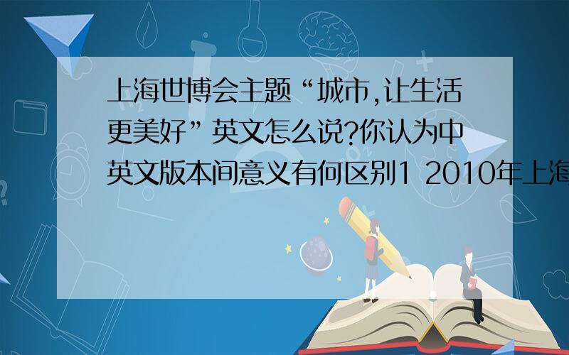 上海世博会主题“城市,让生活更美好”英文怎么说?你认为中英文版本间意义有何区别1 2010年上海世博会主题“城市,让生活更美好”英文怎么说?你认为中英文版本间意义有何差别?  2 你眼中