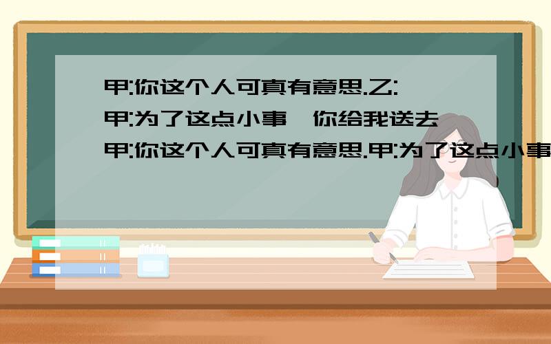 甲:你这个人可真有意思.乙:甲:为了这点小事,你给我送去甲:你这个人可真有意思.甲:为了这点小事,你给我送去那么贵重的礼物.乙:哎,小意思,别挂在心上.甲:昨晚那部电视剧你看了吗?有什么感