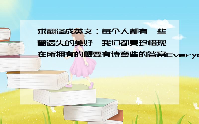 求翻译成英文：每个人都有一些曾遗失的美好,我们都要珍惜现在所拥有的想要有诗意些的答案Everyone has very had some lost missing niceness,We must treasure our having now.请高人帮我修改指正这个翻译