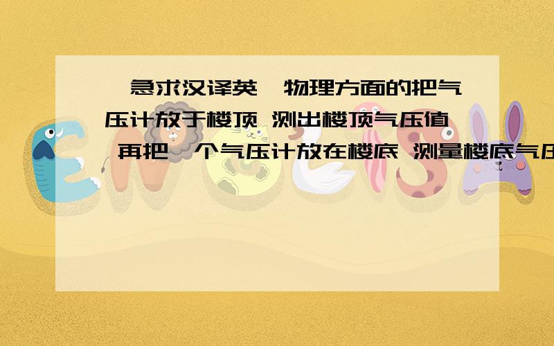 【急求汉译英】物理方面的把气压计放于楼顶 测出楼顶气压值 再把一个气压计放在楼底 测量楼底气压值 根据两个气压值差 根据公式算出楼体高度