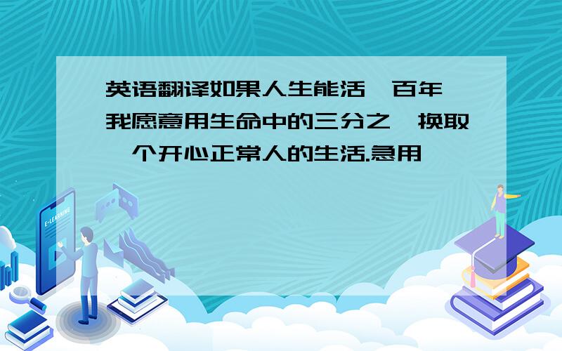 英语翻译如果人生能活一百年,我愿意用生命中的三分之一换取一个开心正常人的生活.急用,