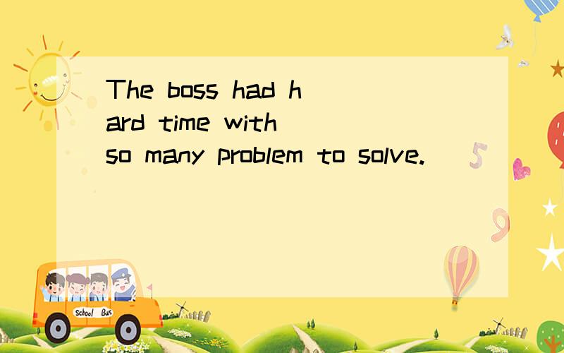 The boss had hard time with so many problem to solve.