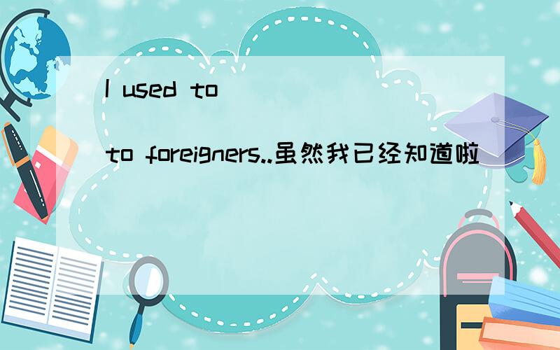 I used to____ _____ ___ ____to foreigners..虽然我已经知道啦