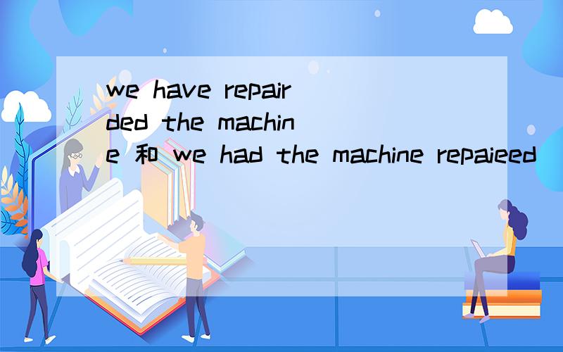 we have repairded the machine 和 we had the machine repaieed （区别在哪）中文意思：我们（自己）已经修好了机器 和 我们请人把机器修好了~（区别在哪）