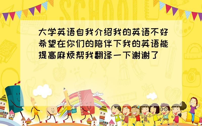 大学英语自我介绍我的英语不好希望在你们的陪伴下我的英语能提高麻烦帮我翻译一下谢谢了