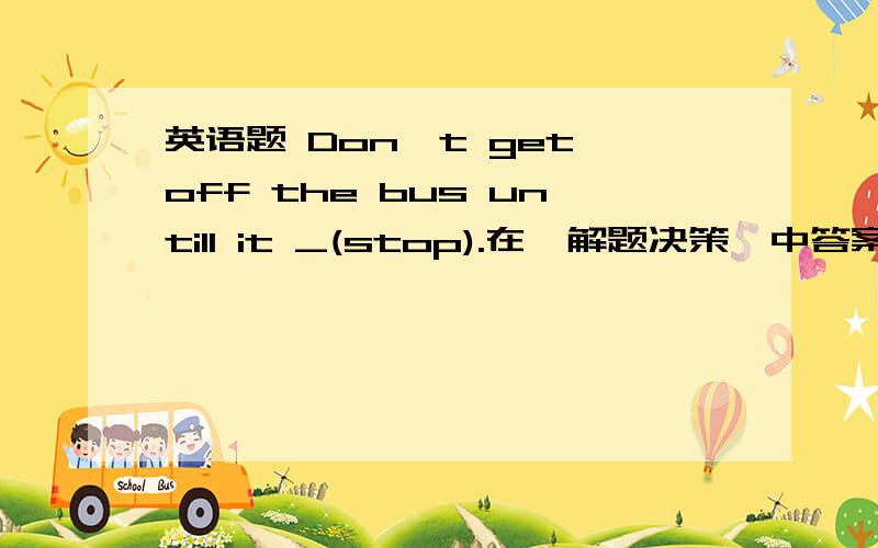 英语题 Don't get off the bus untill it _(stop).在《解题决策》中答案给的是has stopped,我刚刚在网上看有人说是stop,还有人说是stopped.到底是什么,能给一个准确答案吗,再解析一下呗,谢谢