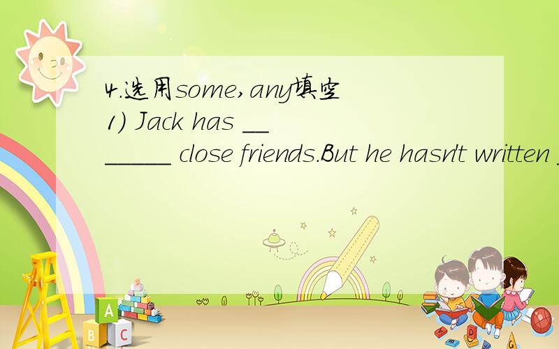 4.选用some,any填空1) Jack has _______ close friends.But he hasn't written _______ lettersto them for half a year.2) Would you like _______ tea or coffee?3) You may come to my house at ________ time.4) She sings much better than _________ of the o