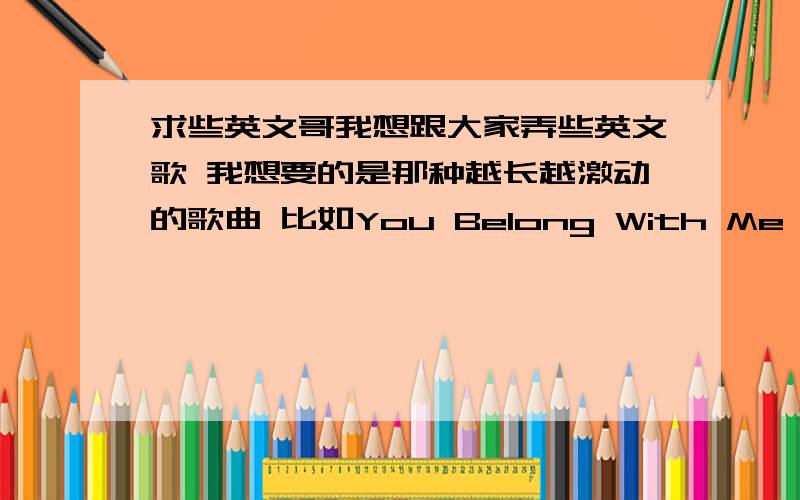 求些英文哥我想跟大家弄些英文歌 我想要的是那种越长越激动的歌曲 比如You Belong With Me 这样的 不要那些吵死人的.如果可以的话发些名字咯 错了是越唱越激动的 不要那些好像说话的 不要