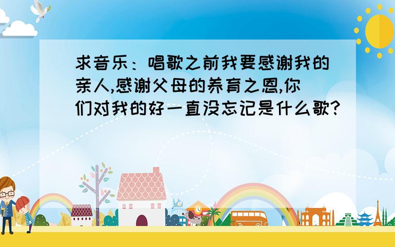 求音乐：唱歌之前我要感谢我的亲人,感谢父母的养育之恩,你们对我的好一直没忘记是什么歌?