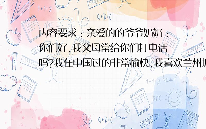 内容要求：亲爱的的爷爷奶奶：你们好,我父母常给你们打电话吗?我在中国过的非常愉快,我喜欢兰州城,人们对我也非常好,我已结交了很多中国朋友,我很多时间都是和学生们一起度过的,我帮