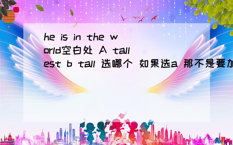 he is in the world空白处 A tallest b tall 选哪个 如果选a 那不是要加个the 可就这两个答案可是答案中没有 而又要选一个 到底选哪？