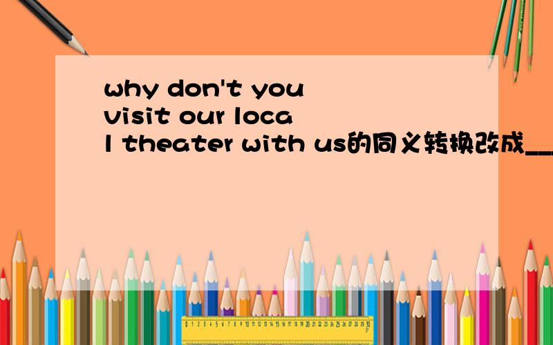 why don't you visit our local theater with us的同义转换改成_____ _____ _____our local theater with us