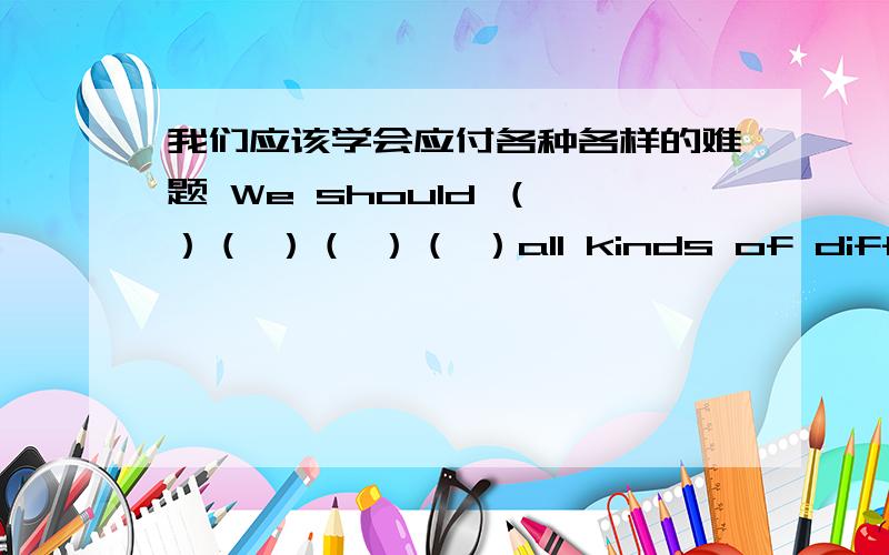 我们应该学会应付各种各样的难题 We should （ ）（ ）（ ）（ ）all kinds of difficult problems.括号里应该填什么?