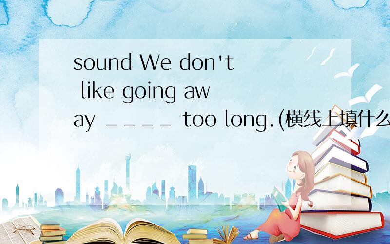 sound We don't like going away ____ too long.(横线上填什么介词）