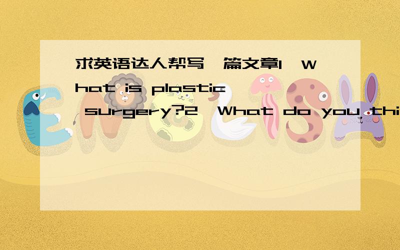 求英语达人帮写一篇文章1、What is plastic surgery?2、What do you think of plastic surgery?3、Is there anyone around you who did cosmetic surgery before?4、If you have chance and enough money,will you proceed with cosmetic surgery to 