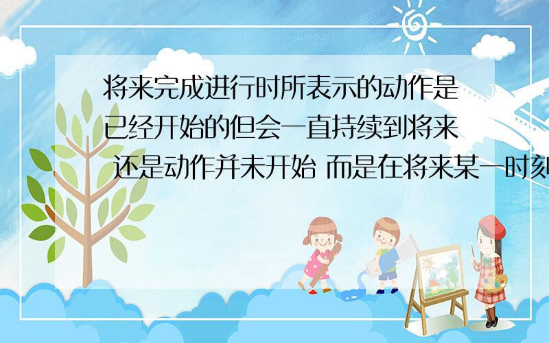 将来完成进行时所表示的动作是已经开始的但会一直持续到将来 还是动作并未开始 而是在将来某一时刻开始持续到以后顺便问个句子：it will been raining tomorrow翻译过来是什么~搞错了 是 it wil