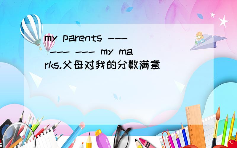 my parents --- --- --- my marks.父母对我的分数满意