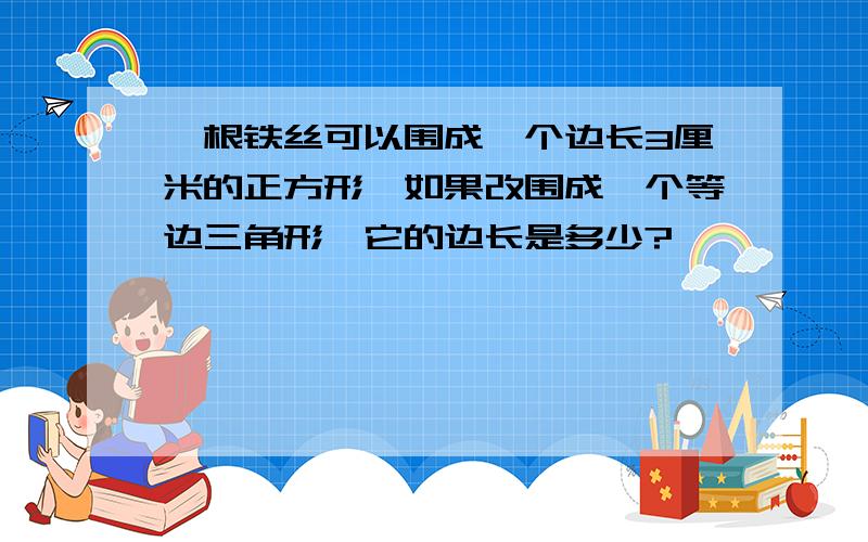 一根铁丝可以围成一个边长3厘米的正方形,如果改围成一个等边三角形,它的边长是多少?