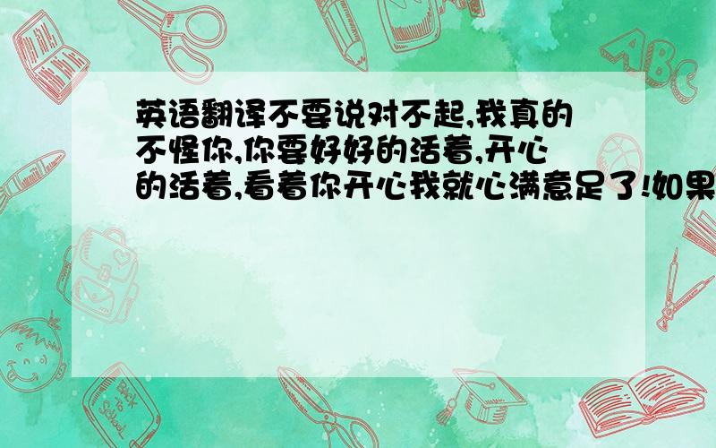 英语翻译不要说对不起,我真的不怪你,你要好好的活着,开心的活着,看着你开心我就心满意足了!如果你愿意,我可以等你!把这段话变成英文谢谢!