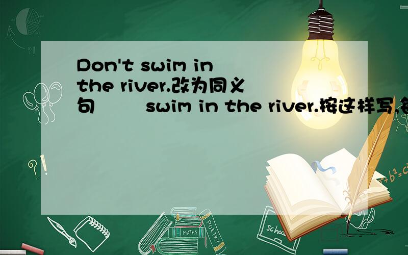 Don't swim in the river.改为同义句﹍ ﹍ swim in the river.按这样写,每空一词 两空,