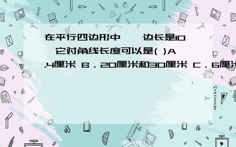 在平行四边形中,一边长是10,它对角线长度可以是( )A.4厘米 B．20厘米和30厘米 C．6厘米和8厘米 D．8厘米和12厘米 要选啥,为啥呢,求救啊