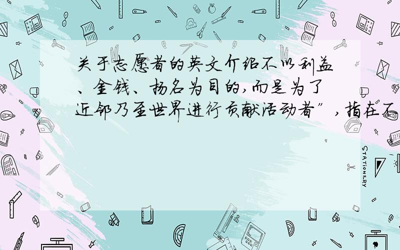 关于志愿者的英文介绍不以利益、金钱、扬名为目的,而是为了近邻乃至世界进行贡献活动者”,指在不为任何物质报酬的情况下,能够主动承担社会责任而不关心报酬奉献个人的时间及精神的