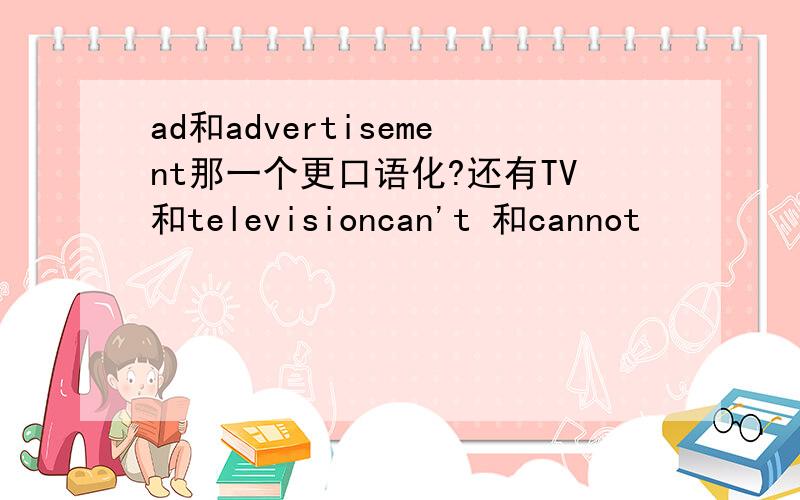 ad和advertisement那一个更口语化?还有TV和televisioncan't 和cannot