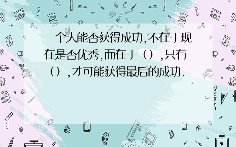 一个人能否获得成功,不在于现在是否优秀,而在于（）,只有（）,才可能获得最后的成功.