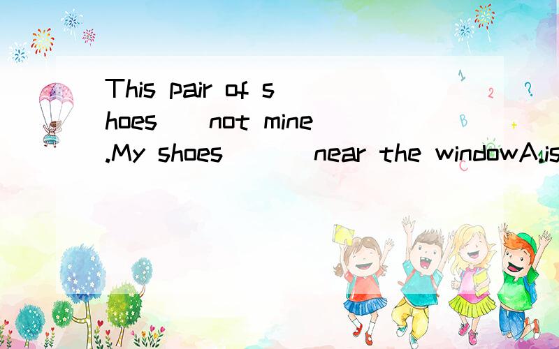 This pair of shoes__not mine.My shoes ___near the windowA.is,are B,is,is c.are,are D.are,is