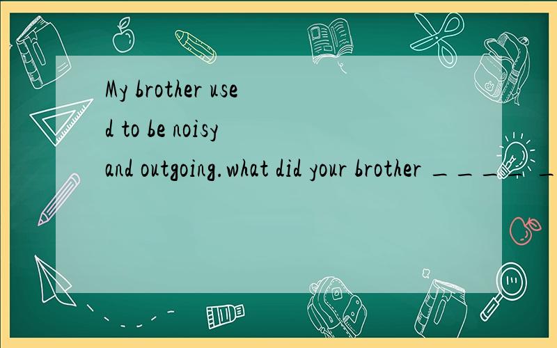 My brother used to be noisy and outgoing.what did your brother ____ ____ ____ ____?改成特殊疑问句,