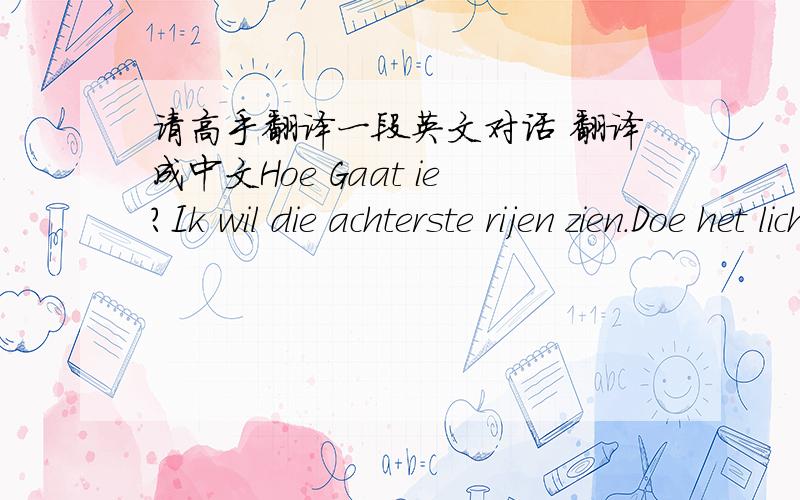 请高手翻译一段英文对话 翻译成中文Hoe Gaat ie?Ik wil die achterste rijen zien.Doe het licht aan.Ik wil jullie zien.Alles oké?Ik hou van jullie.Meer dan jullie van mij houden.Ich liebe dich mehr.Ik wil de band bedanken,de dansers,de cr