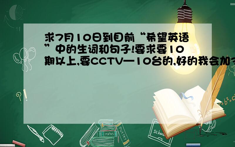 求7月10日到目前“希望英语”中的生词和句子!要求要10期以上,要CCTV—10台的,好的我会加30分以上!各位兄台能不能打出来给我呢？或是复制后发到我邮箱：Bow_Jasmine@163.com