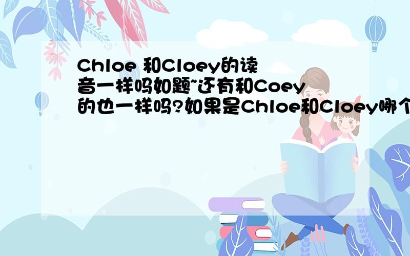 Chloe 和Cloey的读音一样吗如题~还有和Coey的也一样吗?如果是Chloe和Cloey哪个好一点?貌似前者大众化、多人认识点,某个法国牌子也是这个；后者则没这麽普遍、特别点