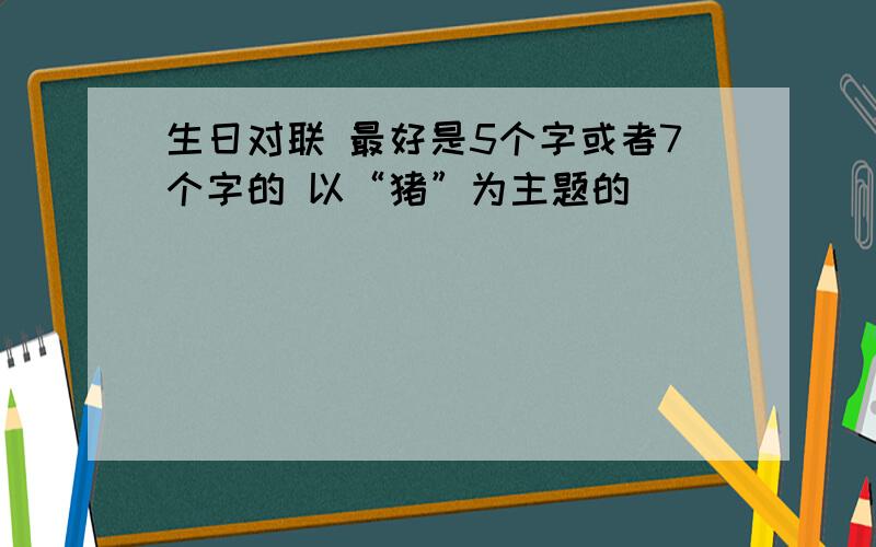 生日对联 最好是5个字或者7个字的 以“猪”为主题的