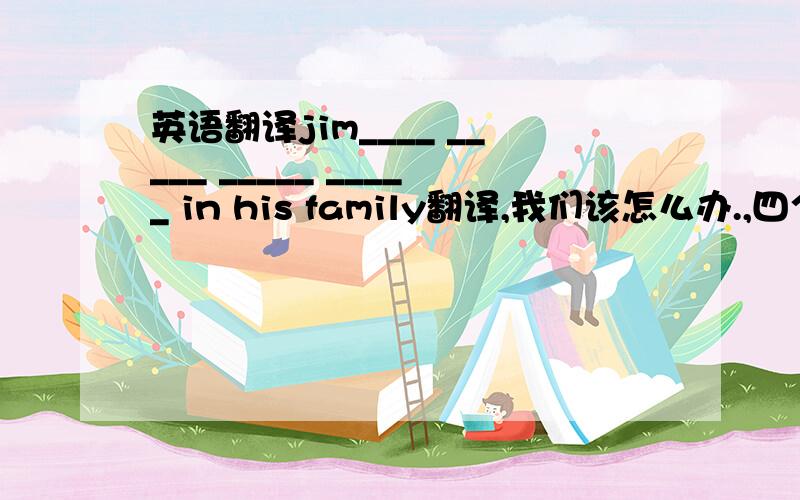 英语翻译jim____ _____ _____ _____ in his family翻译,我们该怎么办.,四个空