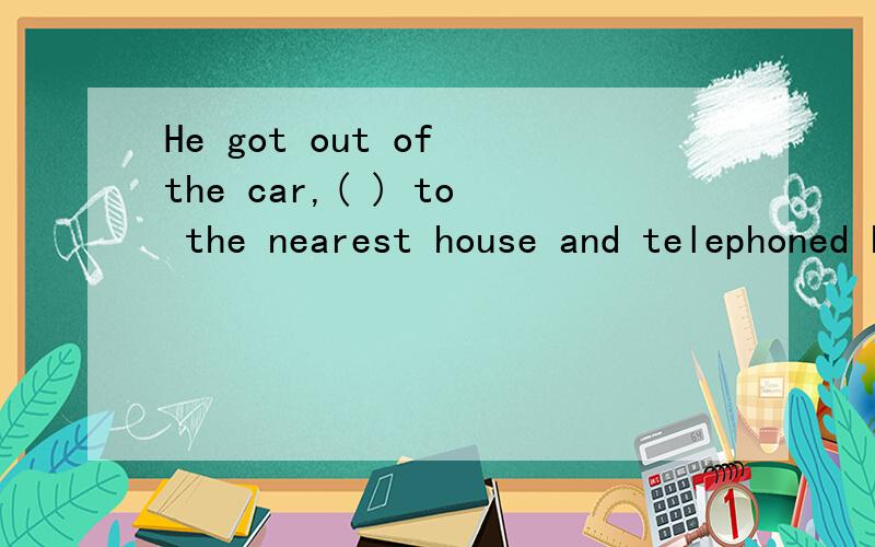 He got out of the car,( ) to the nearest house and telephoned his friend for helpA.walking B.walked C.to walk D.walk