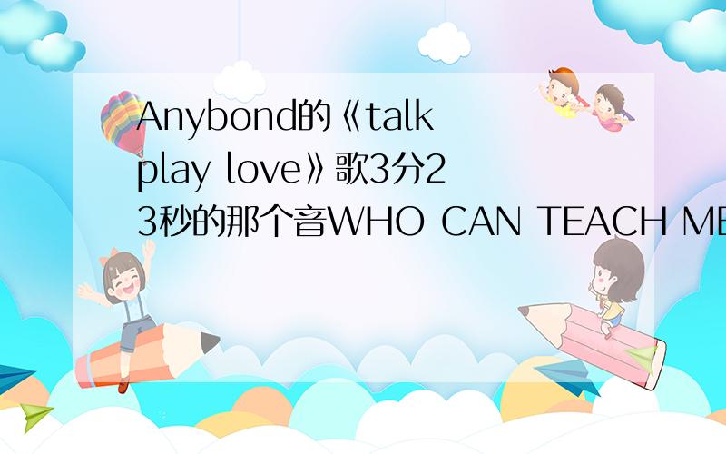 Anybond的《talk play love》歌3分23秒的那个音WHO CAN TEACH ME TO SING THIS SONG