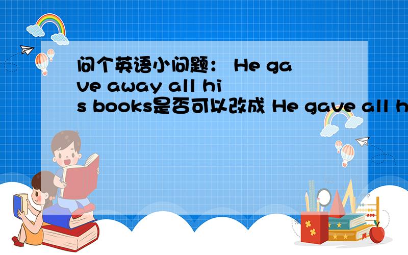 问个英语小问题： He gave away all his books是否可以改成 He gave all his books away?另外 除了give away \woke up\looking for\cut off\put on\lift up\pull down\ask for\threw away 哪些可以拆开调换成上面的形式?