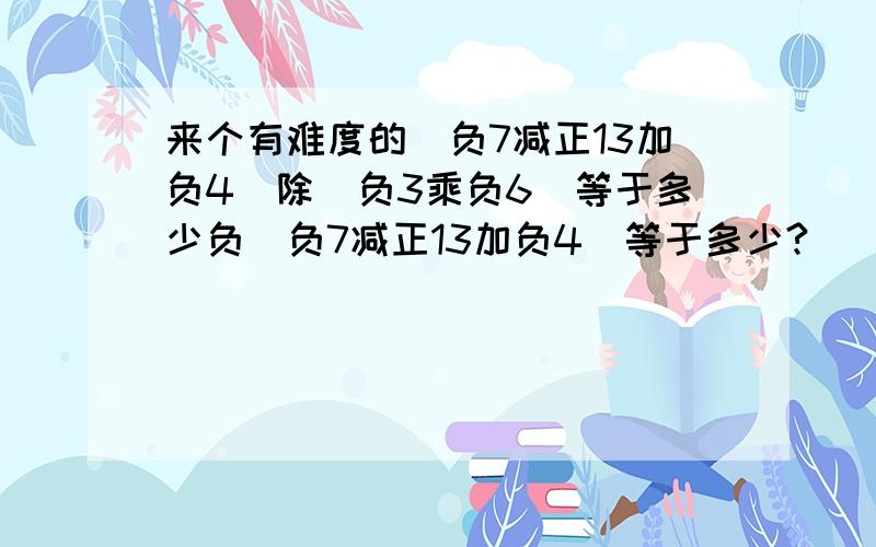 来个有难度的（负7减正13加负4）除（负3乘负6）等于多少负（负7减正13加负4）等于多少?