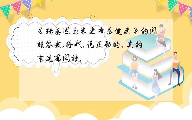 《转基因玉米更有益健康》的阅读答案,给我,说正劲的，真的有这篇阅读，